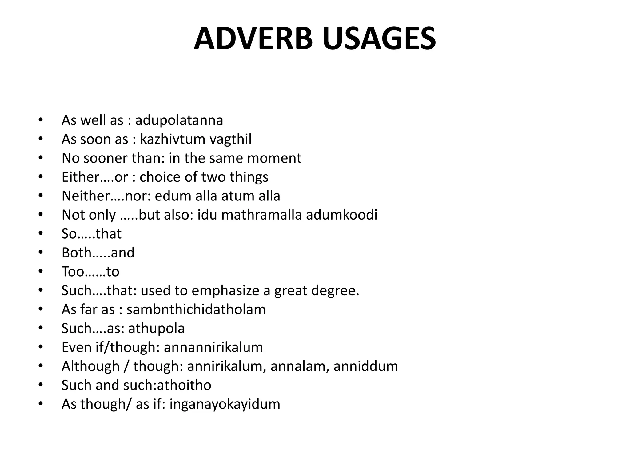 ADVERB USAGES
• As well as : adupolatanna
• As soon as : kazhivtum vagthil
• No sooner than: in the same moment
• Either….or : choice of two things
• Neither….nor: edum alla atum alla
• Not only …..but also: idu mathramalla adumkoodi
• So…..that
• Both…..and
• Too……to
• Such….that: used to emphasize a great degree.
• As far as : sambnthichidatholam
• Such….as: athupola
• Even if/though: annannirikalum
• Although / though: annirikalum, annalam, anniddum
• Such and such:athoitho
• As though/ as if: inganayokayidum
 