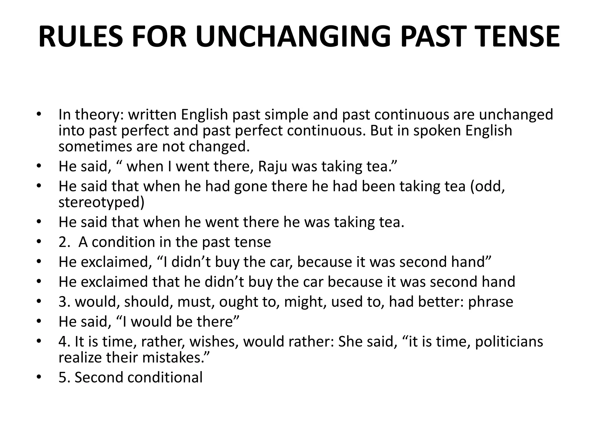 RULES FOR UNCHANGING PAST TENSE
• In theory: written English past simple and past continuous are unchanged
into past perfect and past perfect continuous. But in spoken English
sometimes are not changed.
• He said, “ when I went there, Raju was taking tea.”
• He said that when he had gone there he had been taking tea (odd,
stereotyped)
• He said that when he went there he was taking tea.
• 2. A condition in the past tense
• He exclaimed, “I didn’t buy the car, because it was second hand”
• He exclaimed that he didn’t buy the car because it was second hand
• 3. would, should, must, ought to, might, used to, had better: phrase
• He said, “I would be there”
• 4. It is time, rather, wishes, would rather: She said, “it is time, politicians
realize their mistakes.”
• 5. Second conditional
 