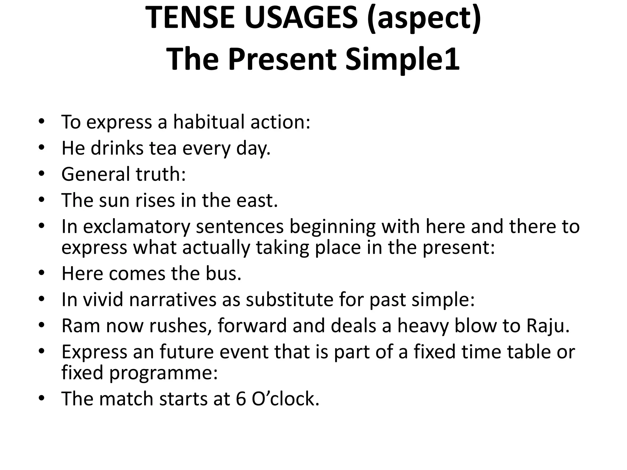 TENSE USAGES (aspect)
The Present Simple1
• To express a habitual action:
• He drinks tea every day.
• General truth:
• The sun rises in the east.
• In exclamatory sentences beginning with here and there to
express what actually taking place in the present:
• Here comes the bus.
• In vivid narratives as substitute for past simple:
• Ram now rushes, forward and deals a heavy blow to Raju.
• Express an future event that is part of a fixed time table or
fixed programme:
• The match starts at 6 O’clock.
 