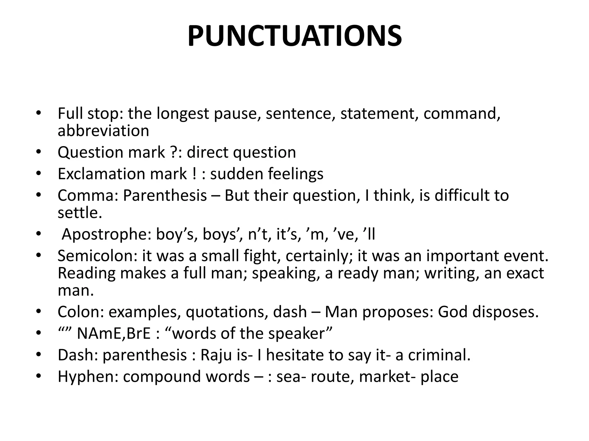 PUNCTUATIONS
• Full stop: the longest pause, sentence, statement, command,
abbreviation
• Question mark ?: direct question
• Exclamation mark ! : sudden feelings
• Comma: Parenthesis – But their question, I think, is difficult to
settle.
• Apostrophe: boy’s, boys’, n’t, it’s, ’m, ’ve, ’ll
• Semicolon: it was a small fight, certainly; it was an important event.
Reading makes a full man; speaking, a ready man; writing, an exact
man.
• Colon: examples, quotations, dash – Man proposes: God disposes.
• “” NAmE,BrE : “words of the speaker”
• Dash: parenthesis : Raju is- I hesitate to say it- a criminal.
• Hyphen: compound words – : sea- route, market- place
 