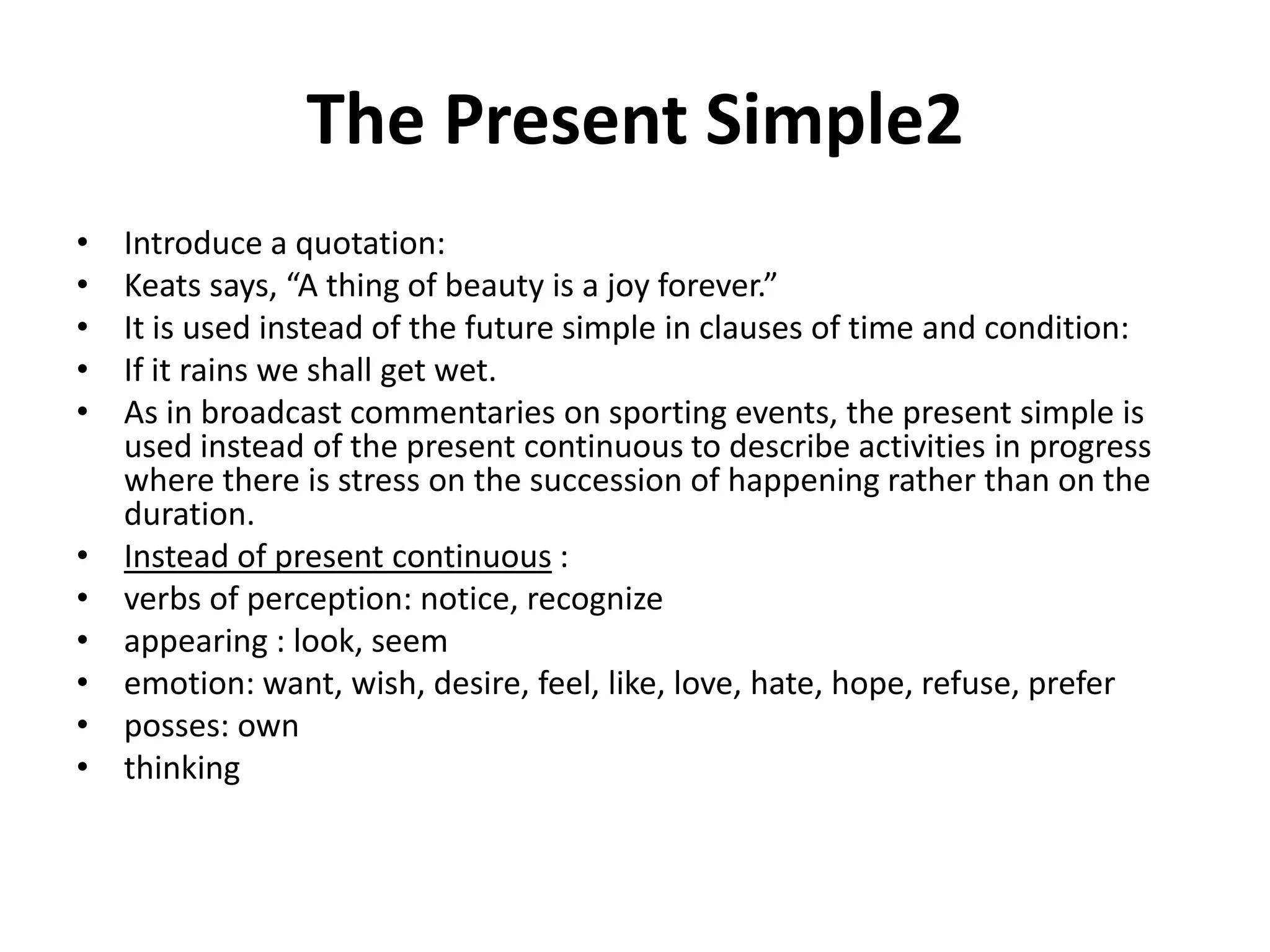 The Present Simple2
• Introduce a quotation:
• Keats says, “A thing of beauty is a joy forever.”
• It is used instead of the future simple in clauses of time and condition:
• If it rains we shall get wet.
• As in broadcast commentaries on sporting events, the present simple is
used instead of the present continuous to describe activities in progress
where there is stress on the succession of happening rather than on the
duration.
• Instead of present continuous :
• verbs of perception: notice, recognize
• appearing : look, seem
• emotion: want, wish, desire, feel, like, love, hate, hope, refuse, prefer
• posses: own
• thinking
 