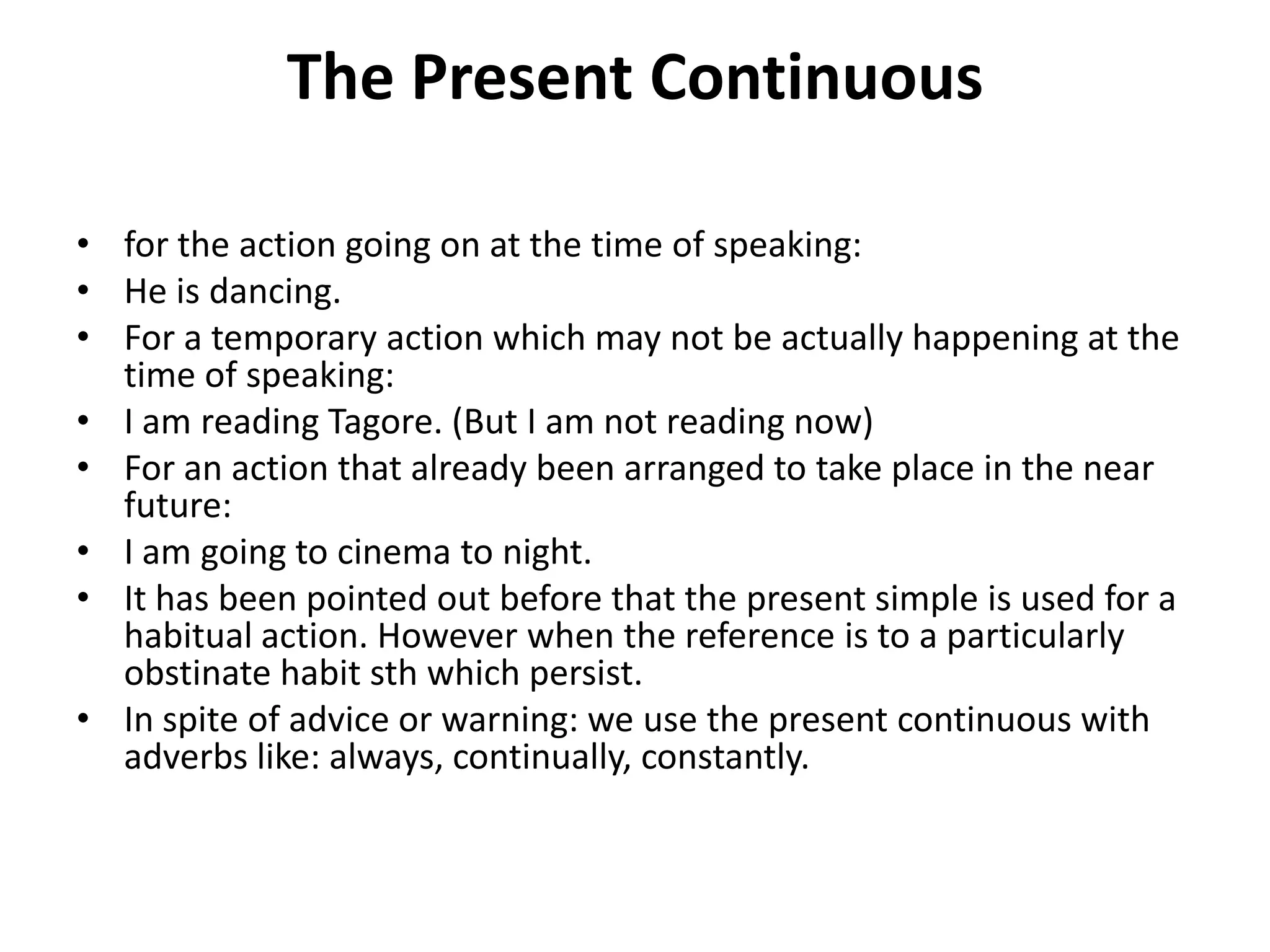 The Present Continuous
• for the action going on at the time of speaking:
• He is dancing.
• For a temporary action which may not be actually happening at the
time of speaking:
• I am reading Tagore. (But I am not reading now)
• For an action that already been arranged to take place in the near
future:
• I am going to cinema to night.
• It has been pointed out before that the present simple is used for a
habitual action. However when the reference is to a particularly
obstinate habit sth which persist.
• In spite of advice or warning: we use the present continuous with
adverbs like: always, continually, constantly.
 