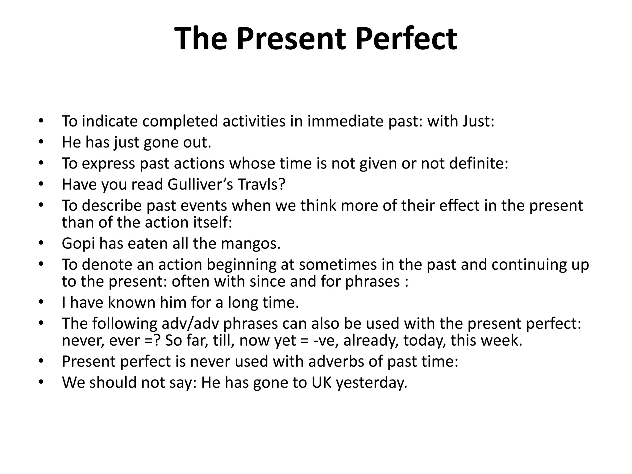The Present Perfect
• To indicate completed activities in immediate past: with Just:
• He has just gone out.
• To express past actions whose time is not given or not definite:
• Have you read Gulliver’s Travls?
• To describe past events when we think more of their effect in the present
than of the action itself:
• Gopi has eaten all the mangos.
• To denote an action beginning at sometimes in the past and continuing up
to the present: often with since and for phrases :
• I have known him for a long time.
• The following adv/adv phrases can also be used with the present perfect:
never, ever =? So far, till, now yet = -ve, already, today, this week.
• Present perfect is never used with adverbs of past time:
• We should not say: He has gone to UK yesterday.
 
