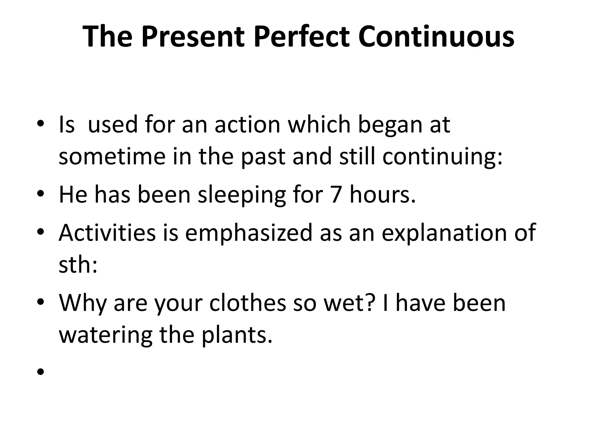 The Present Perfect Continuous
• Is used for an action which began at
sometime in the past and still continuing:
• He has been sleeping for 7 hours.
• Activities is emphasized as an explanation of
sth:
• Why are your clothes so wet? I have been
watering the plants.
•
 
