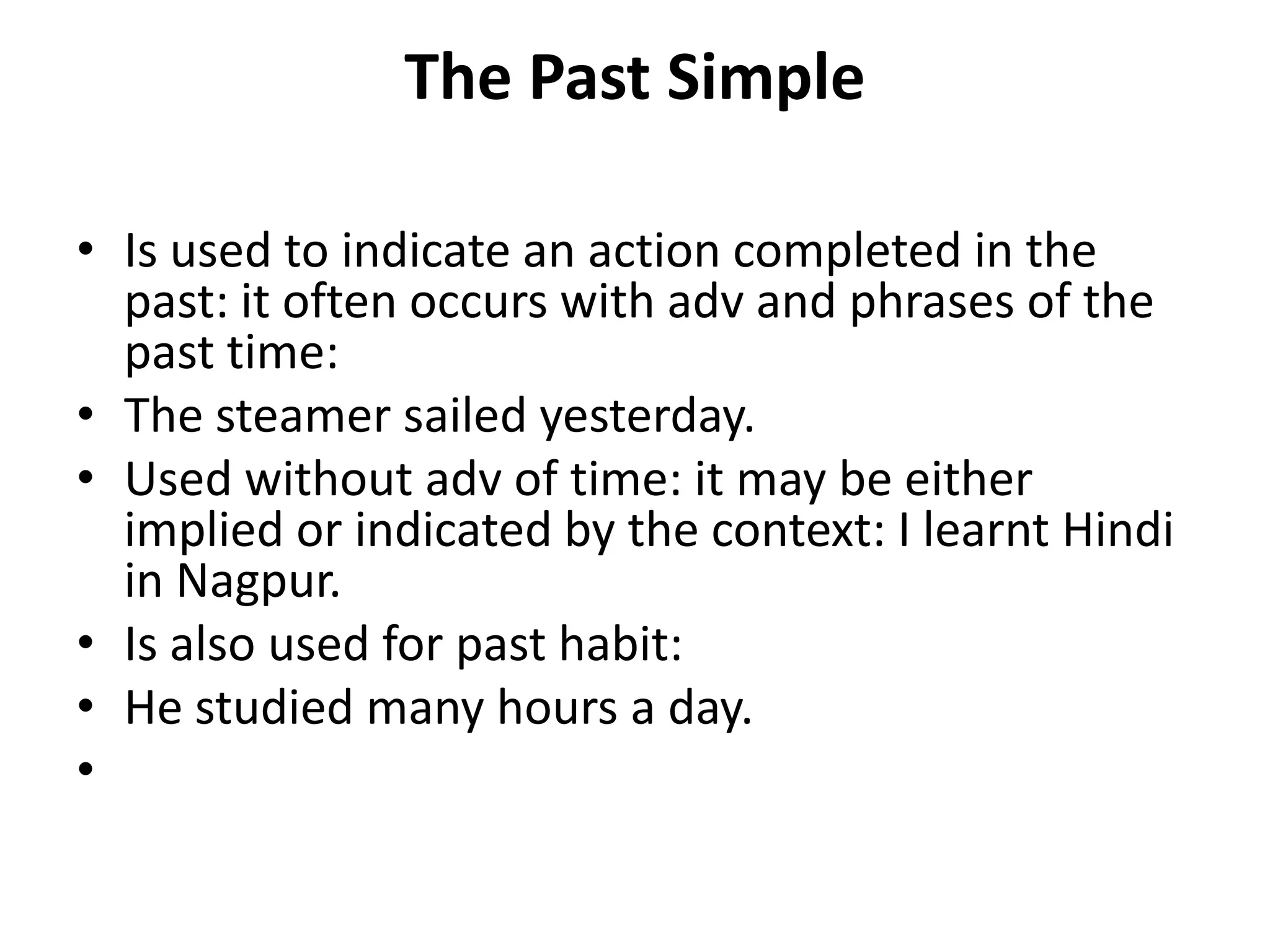 The Past Simple
• Is used to indicate an action completed in the
past: it often occurs with adv and phrases of the
past time:
• The steamer sailed yesterday.
• Used without adv of time: it may be either
implied or indicated by the context: I learnt Hindi
in Nagpur.
• Is also used for past habit:
• He studied many hours a day.
•
 
