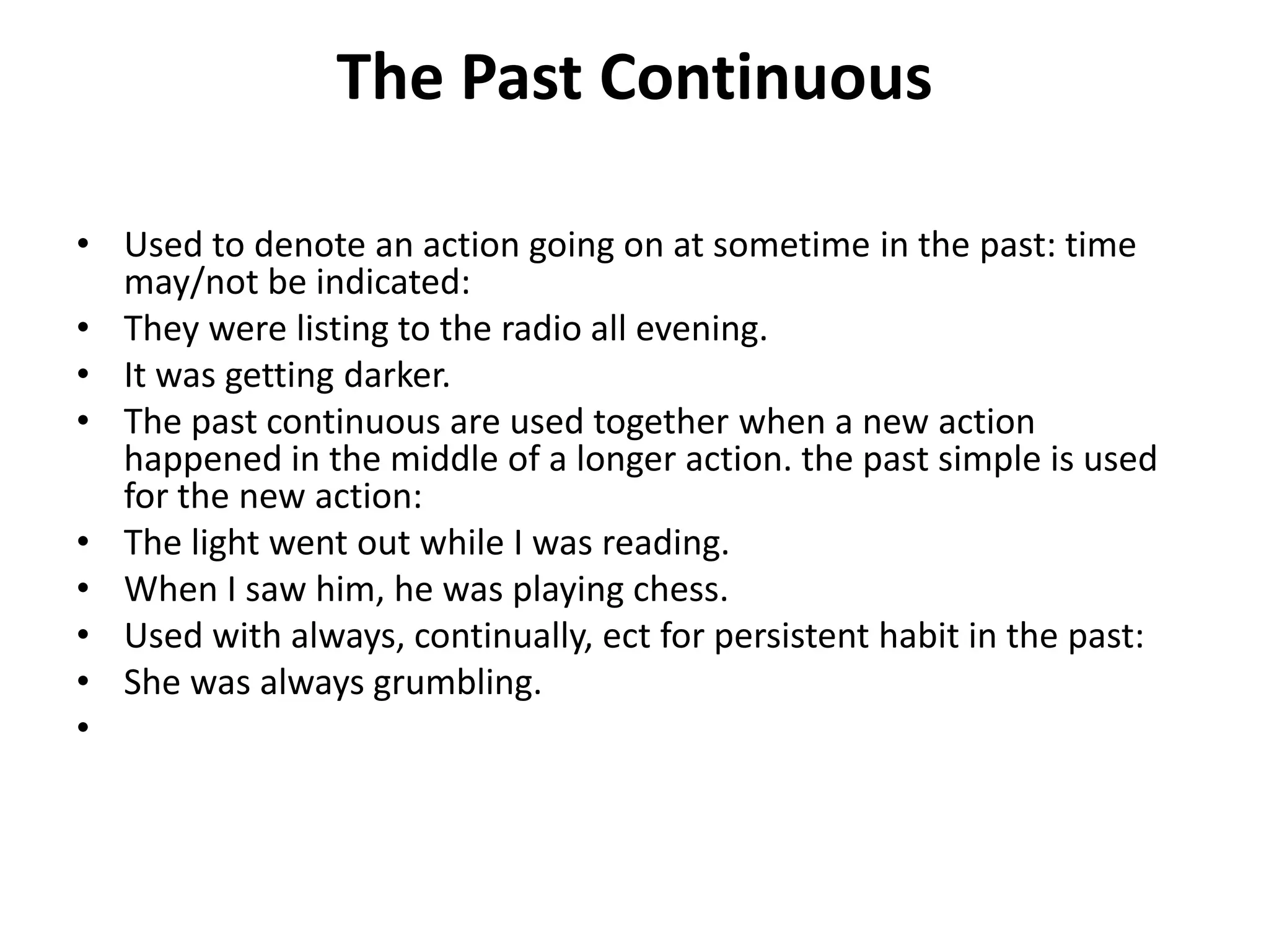 The Past Continuous
• Used to denote an action going on at sometime in the past: time
may/not be indicated:
• They were listing to the radio all evening.
• It was getting darker.
• The past continuous are used together when a new action
happened in the middle of a longer action. the past simple is used
for the new action:
• The light went out while I was reading.
• When I saw him, he was playing chess.
• Used with always, continually, ect for persistent habit in the past:
• She was always grumbling.
•
 