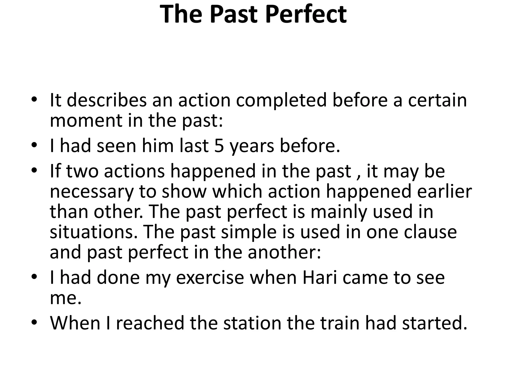 The Past Perfect
• It describes an action completed before a certain
moment in the past:
• I had seen him last 5 years before.
• If two actions happened in the past , it may be
necessary to show which action happened earlier
than other. The past perfect is mainly used in
situations. The past simple is used in one clause
and past perfect in the another:
• I had done my exercise when Hari came to see
me.
• When I reached the station the train had started.
 