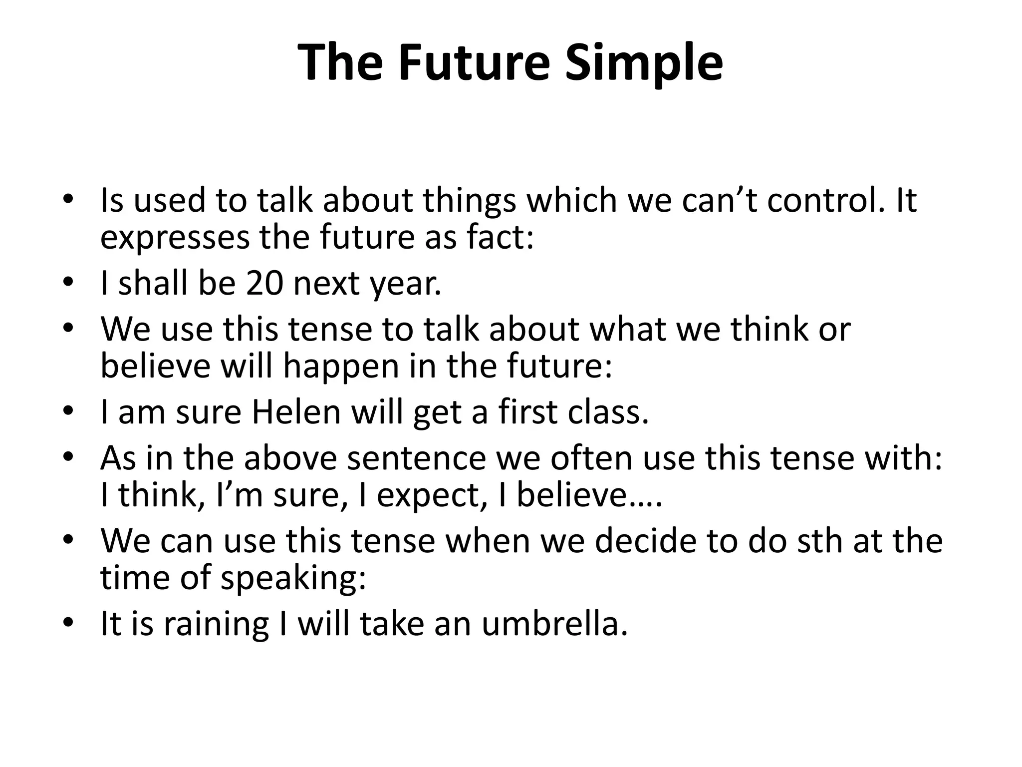 The Future Simple
• Is used to talk about things which we can’t control. It
expresses the future as fact:
• I shall be 20 next year.
• We use this tense to talk about what we think or
believe will happen in the future:
• I am sure Helen will get a first class.
• As in the above sentence we often use this tense with:
I think, I’m sure, I expect, I believe….
• We can use this tense when we decide to do sth at the
time of speaking:
• It is raining I will take an umbrella.
 