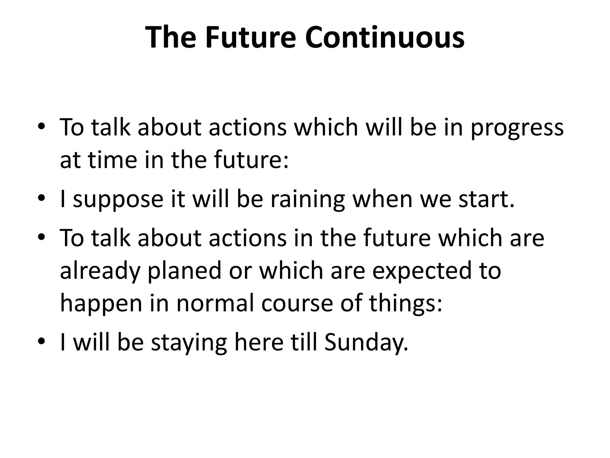 The Future Continuous
• To talk about actions which will be in progress
at time in the future:
• I suppose it will be raining when we start.
• To talk about actions in the future which are
already planed or which are expected to
happen in normal course of things:
• I will be staying here till Sunday.
 