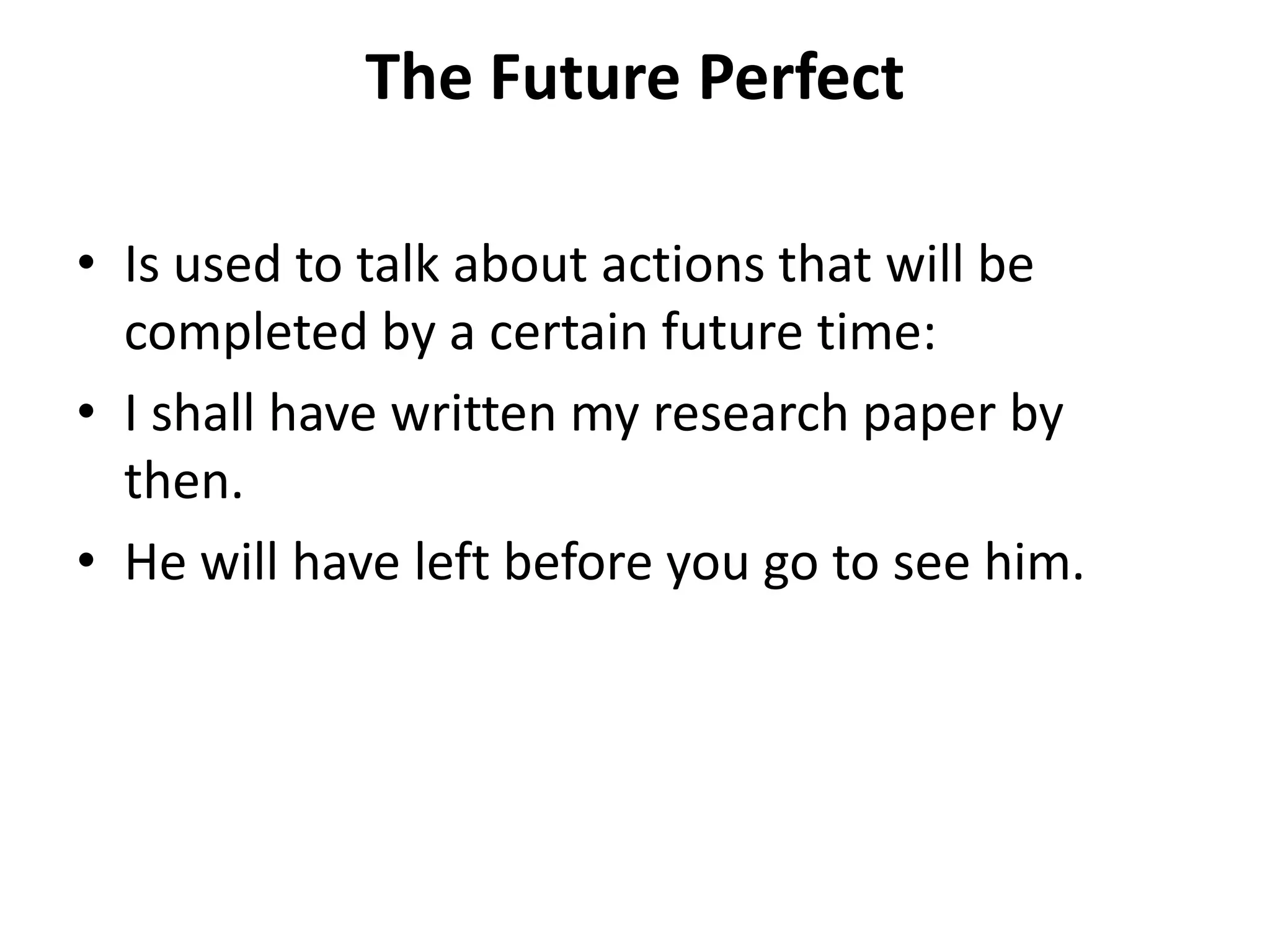The Future Perfect
• Is used to talk about actions that will be
completed by a certain future time:
• I shall have written my research paper by
then.
• He will have left before you go to see him.
 