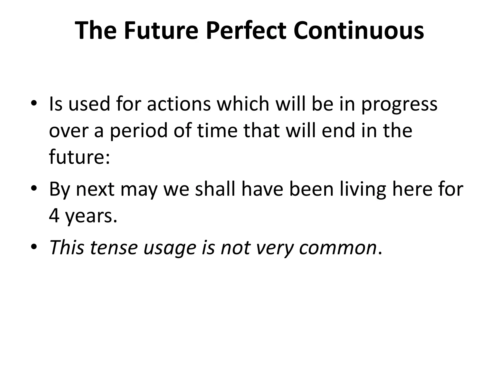 The Future Perfect Continuous
• Is used for actions which will be in progress
over a period of time that will end in the
future:
• By next may we shall have been living here for
4 years.
• This tense usage is not very common.
 