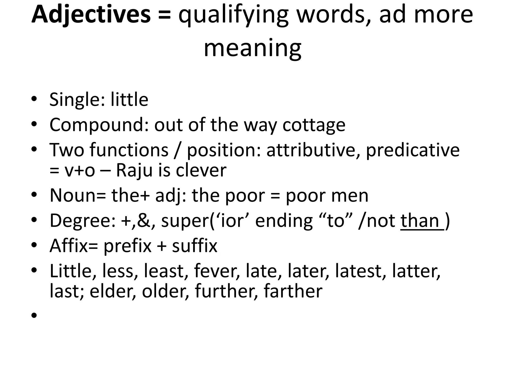 Adjectives = qualifying words, ad more
meaning
• Single: little
• Compound: out of the way cottage
• Two functions / position: attributive, predicative
= v+o – Raju is clever
• Noun= the+ adj: the poor = poor men
• Degree: +,&, super(‘ior’ ending “to” /not than )
• Affix= prefix + suffix
• Little, less, least, fever, late, later, latest, latter,
last; elder, older, further, farther
•
 