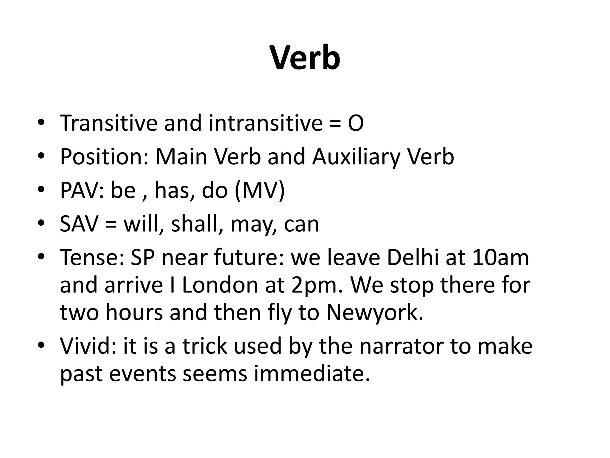 Verb
• Transitive and intransitive = O
• Position: Main Verb and Auxiliary Verb
• PAV: be , has, do (MV)
• SAV = will, shall, may, can
• Tense: SP near future: we leave Delhi at 10am
and arrive I London at 2pm. We stop there for
two hours and then fly to Newyork.
• Vivid: it is a trick used by the narrator to make
past events seems immediate.
 