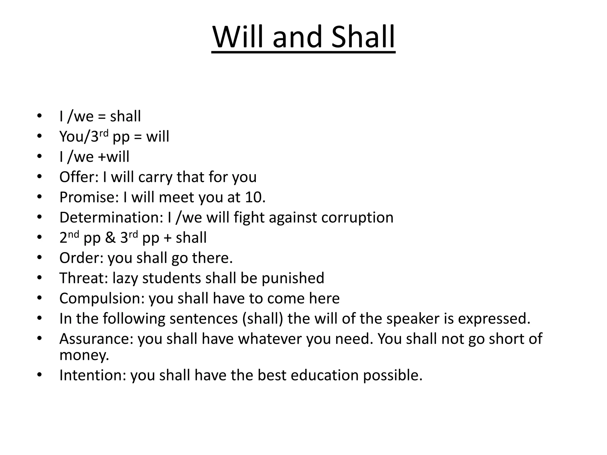 Will and Shall
• I /we = shall
• You/3rd pp = will
• I /we +will
• Offer: I will carry that for you
• Promise: I will meet you at 10.
• Determination: I /we will fight against corruption
• 2nd pp & 3rd pp + shall
• Order: you shall go there.
• Threat: lazy students shall be punished
• Compulsion: you shall have to come here
• In the following sentences (shall) the will of the speaker is expressed.
• Assurance: you shall have whatever you need. You shall not go short of
money.
• Intention: you shall have the best education possible.
 