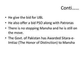 Conti……
• He give the bid for UBL
• He also offer a bid PSO along with Patronas
• There is no stopping Mansha and he is still on
the move.
• The Govt. of Pakistan has Awarded Sitara-e-
Imtiaz (The Honor of Distinction) to Mansha
 