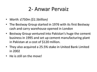 • Worth: £750m ($1.5billion)
• The Bestway Group started in 1976 with its first Bestway
cash and carry warehouse opened in London
• Bestway Group ventured into Pakistan's huge the cement
business in 1995 and set up cement manufacturing plant
in Pakistan at a cost of $120 million.
• They also acquired a 25.5% stake in United Bank Limited
in 2002
• He is still on the move!
2- Anwar Pervaiz
 