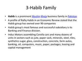 • Habib is a prominent Muslim Khoja business family in Pakistan
• A profile of Rafiq Habib in an Economic Review stated that the
Habib group has owned over 90 companies
• Habib group's most famous and successful subsidiary is its
Banking and Finance division.
• Indus Motors assembling Corolla cars and many dozens of
units in sectors such as jute, paper sack, minerals, steel, tiles,
synthetics sugar, glass, construction, concrete, farm autos,
banking, oil, computers, music, paper, packages, leasing and
capital management
3-Habib Family
 