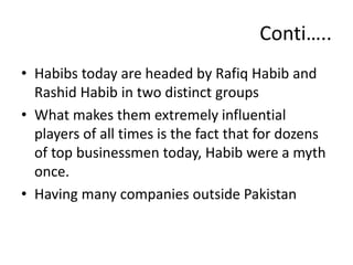 • Habibs today are headed by Rafiq Habib and
Rashid Habib in two distinct groups
• What makes them extremely influential
players of all times is the fact that for dozens
of top businessmen today, Habib were a myth
once.
• Having many companies outside Pakistan
Conti…..
 