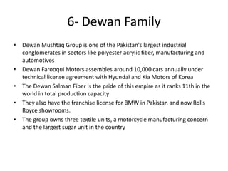 • Dewan Mushtaq Group is one of the Pakistan's largest industrial
conglomerates in sectors like polyester acrylic fiber, manufacturing and
automotives
• Dewan Farooqui Motors assembles around 10,000 cars annually under
technical license agreement with Hyundai and Kia Motors of Korea
• The Dewan Salman Fiber is the pride of this empire as it ranks 11th in the
world in total production capacity
• They also have the franchise license for BMW in Pakistan and now Rolls
Royce showrooms.
• The group owns three textile units, a motorcycle manufacturing concern
and the largest sugar unit in the country
6- Dewan Family
 