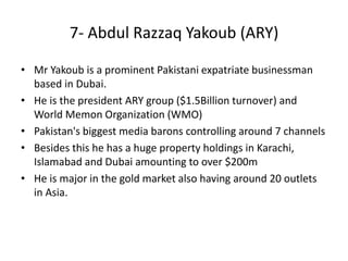 • Mr Yakoub is a prominent Pakistani expatriate businessman
based in Dubai.
• He is the president ARY group ($1.5Billion turnover) and
World Memon Organization (WMO)
• Pakistan's biggest media barons controlling around 7 channels
• Besides this he has a huge property holdings in Karachi,
Islamabad and Dubai amounting to over $200m
• He is major in the gold market also having around 20 outlets
in Asia.
7- Abdul Razzaq Yakoub (ARY)
 