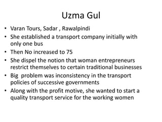 • Varan Tours, Sadar , Rawalpindi
• She established a transport company initially with
only one bus
• Then No increased to 75
• She dispel the notion that woman entrepreneurs
restrict themselves to certain traditional businesses
• Big problem was inconsistency in the transport
policies of successive governments
• Along with the profit motive, she wanted to start a
quality transport service for the working women
Uzma Gul
 