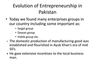 • Today we found many enterprises groups in
our country including some important as:
• Saigal group
• Dewan group
• Habib group etc.
 The domestic production of manufacturing good was
established and flourished in Ayub Khan’s era of mid
50’s.
 He gave extensive incentives to the local business
man.
Evolution of Entrepreneurship in
Pakistan
 
