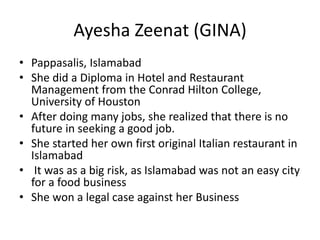 Ayesha Zeenat (GINA)
• Pappasalis, Islamabad
• She did a Diploma in Hotel and Restaurant
Management from the Conrad Hilton College,
University of Houston
• After doing many jobs, she realized that there is no
future in seeking a good job.
• She started her own first original Italian restaurant in
Islamabad
• It was as a big risk, as Islamabad was not an easy city
for a food business
• She won a legal case against her Business
 