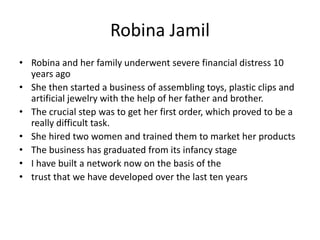 Robina Jamil
• Robina and her family underwent severe financial distress 10
years ago
• She then started a business of assembling toys, plastic clips and
artificial jewelry with the help of her father and brother.
• The crucial step was to get her first order, which proved to be a
really difficult task.
• She hired two women and trained them to market her products
• The business has graduated from its infancy stage
• I have built a network now on the basis of the
• trust that we have developed over the last ten years
 