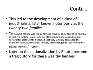• This led to the development of a class of
industrialists, later known notoriously as the
twenty-two families
• “The Ayub Khan era was the 22 families’ heyday. They flourished mightily
in that era, setting up one industry after another and expanding into
sector after sector, until it seemed that they virtually controlled the
economy. Banking, insurance, textiles, consumer goods - everything was
grist for their mill.” (Omer)
• Later on the nationalization by Bhutto become
a tragic story for these wealthy families
Conti….
 