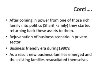 • After coming in power from one of those rich
family into politics (Sharif Family) they started
returning back these assets to them.
• Rejuvenation of business scenario in private
sector
• Business friendly era during1990’s
• As a result new business families emerged and
the existing families resuscitated themselves
Conti….
 