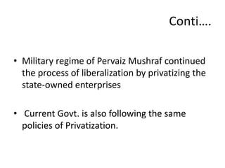 • Military regime of Pervaiz Mushraf continued
the process of liberalization by privatizing the
state-owned enterprises
• Current Govt. is also following the same
policies of Privatization.
Conti….
 