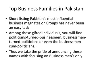 • Short-listing Pakistan's most influential
business magnates or Groups has never been
an easy task
• Among these gifted individuals, you will find
politicians-turned-businessmen, businessmen-
turned-politicians or even the businessmen-
cum-politicians.
• Thus we take the pride of announcing these
names with focusing on Business men’s only
Top Business Families in Pakistan
 
