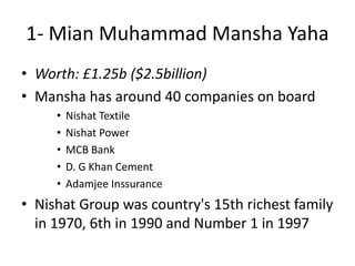 1- Mian Muhammad Mansha Yaha
• Worth: £1.25b ($2.5billion)
• Mansha has around 40 companies on board
• Nishat Textile
• Nishat Power
• MCB Bank
• D. G Khan Cement
• Adamjee Inssurance
• Nishat Group was country's 15th richest family
in 1970, 6th in 1990 and Number 1 in 1997
 