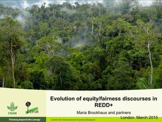 Evolution of equity/fairness discourses in
REDD+
Maria Brockhaus and partners
London. March 2015
 