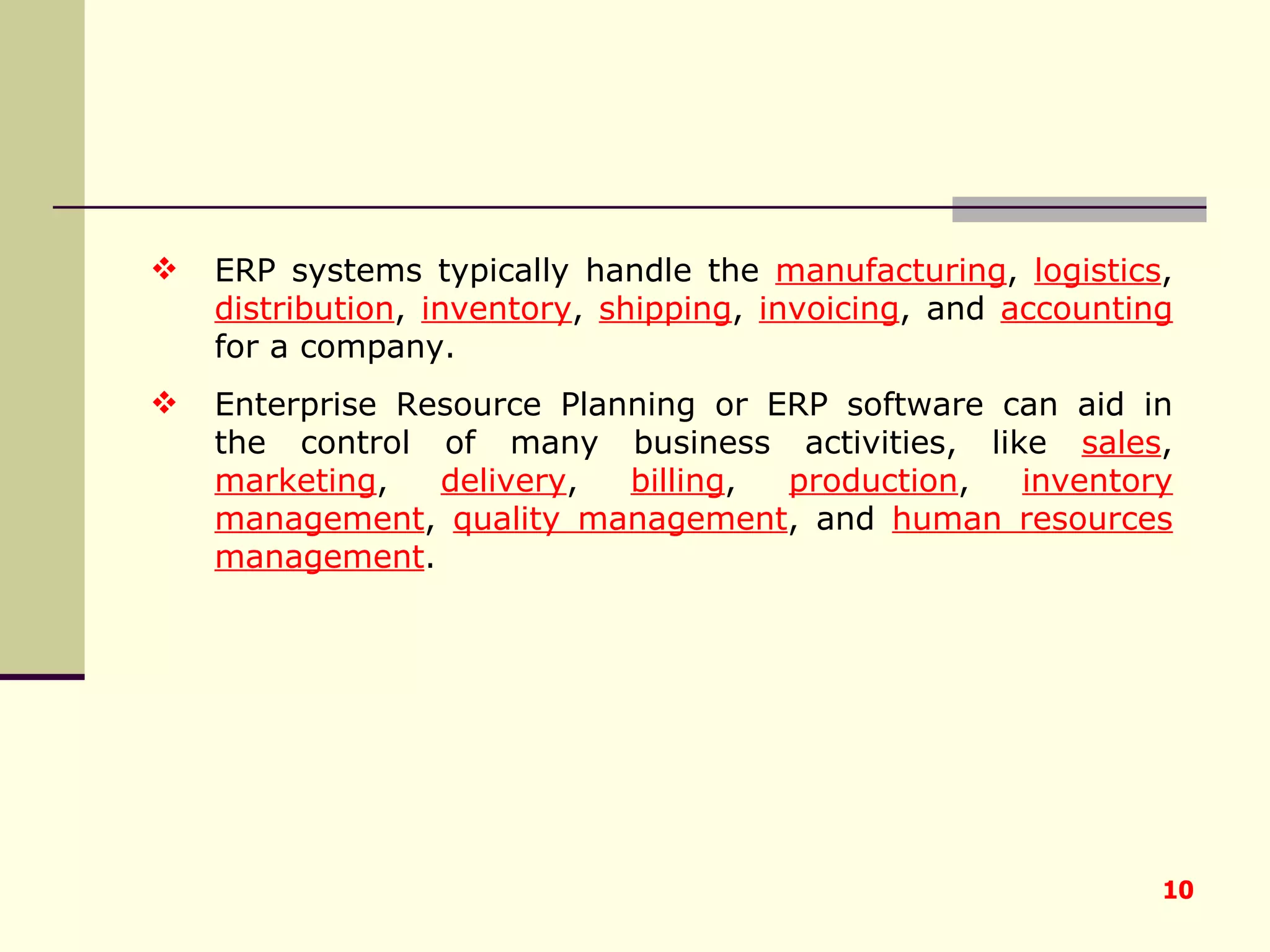 ERP systems typically handle the  manufacturing ,  logistics ,  distribution ,  inventory ,  shipping ,  invoicing , and  accounting  for a company.  Enterprise Resource Planning or ERP software can aid in the control of many business activities, like  sales ,  marketing ,  delivery ,  billing ,  production ,  inventory   management ,  quality management , and  human resources management . 