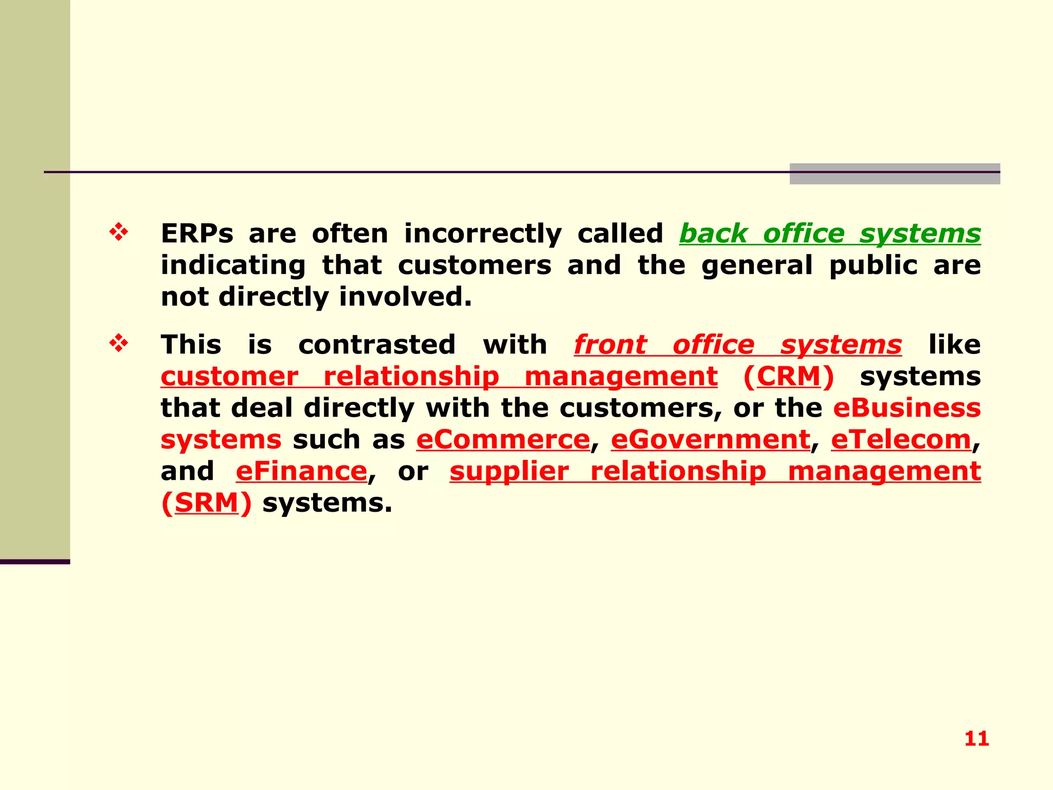 ERPs are often incorrectly called  back office systems  indicating that customers and the general public are not directly involved.  This is contrasted with  front office systems  like  customer relationship management  ( CRM )  systems that deal directly with the customers, or the  eBusiness   systems  such as  eCommerce ,  eGovernment ,  eTelecom , and  eFinance , or  supplier relationship management  ( SRM )  systems. 