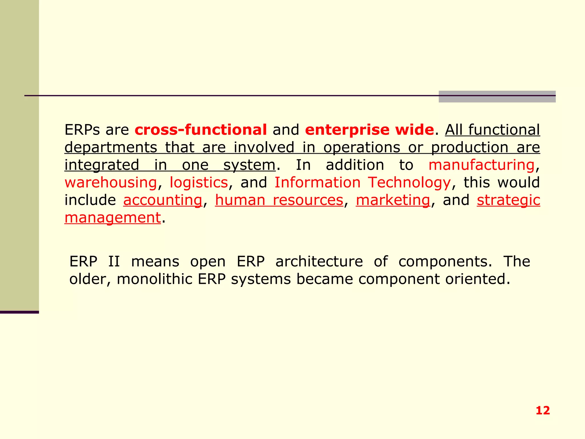 ERPs are  cross-functional   and  enterprise wide .  All functional departments that are involved in operations or production are integrated in one system . In addition to  manufacturing ,  warehousing ,  logistics , and  Information Technology , this would include  accounting ,  human resources ,  marketing , and  strategic management . ERP II means open ERP architecture of components. The older, monolithic ERP systems became component oriented. 