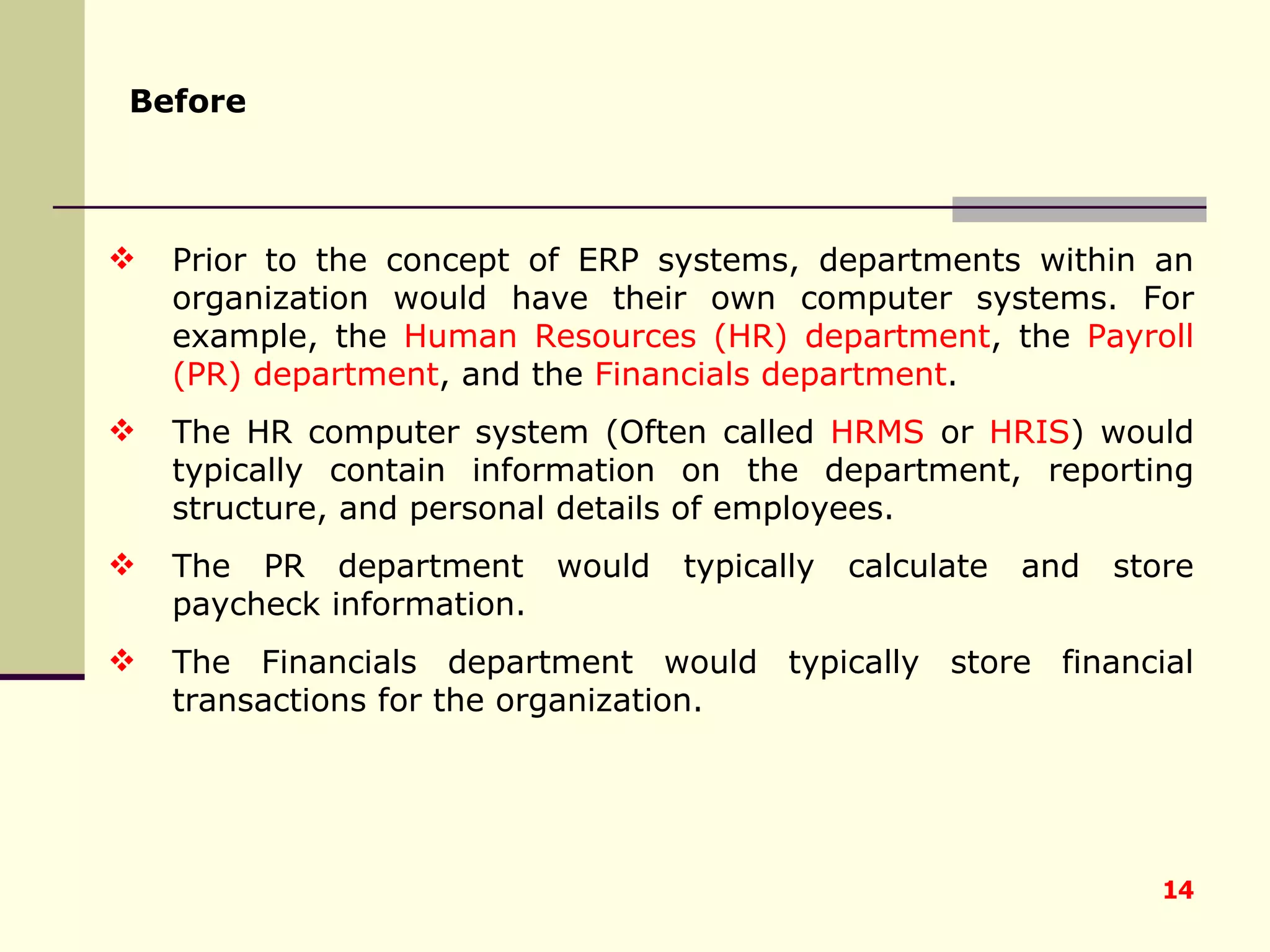 Before   Prior to the concept of ERP systems, departments within an organization would have their own computer systems. For example, the  Human Resources (HR) department , the  Payroll (PR) department , and the  Financials department .  The HR computer system (Often called  HRMS  or  HRIS ) would typically contain information on the department, reporting structure, and personal details of employees.  The PR department would typically calculate and store paycheck information.  The Financials department would typically store financial transactions for the organization.  