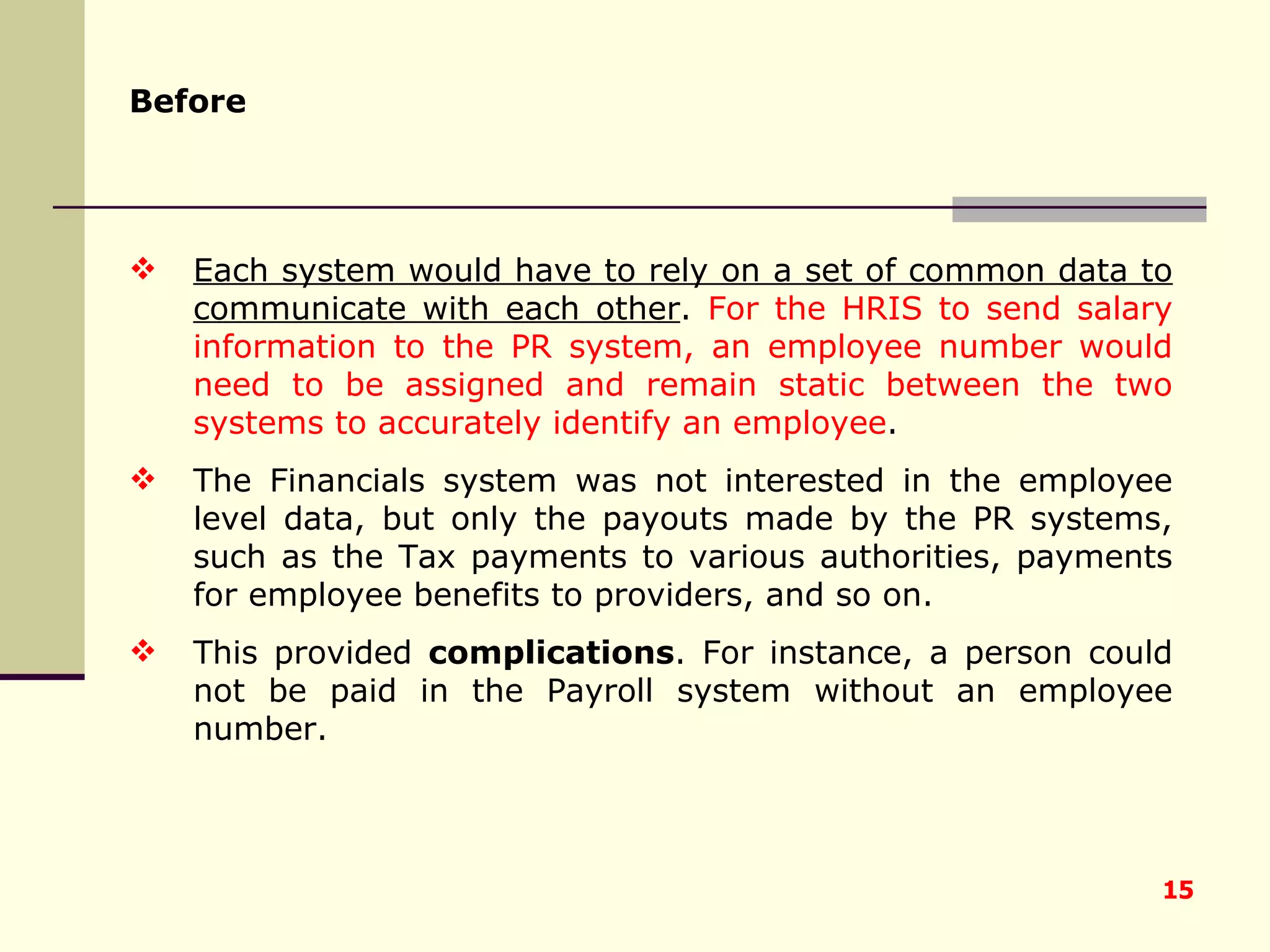 Each system would have to rely on a set of common data to communicate with each other .  For the HRIS to send salary information to the PR system, an employee number would need to be assigned and remain static between the two systems to accurately identify an employee .  The Financials system was not interested in the employee level data, but only the payouts made by the PR systems, such as the Tax payments to various authorities, payments for employee benefits to providers, and so on.  This provided  complications . For instance, a person could not be paid in the Payroll system without an employee number. Before   
