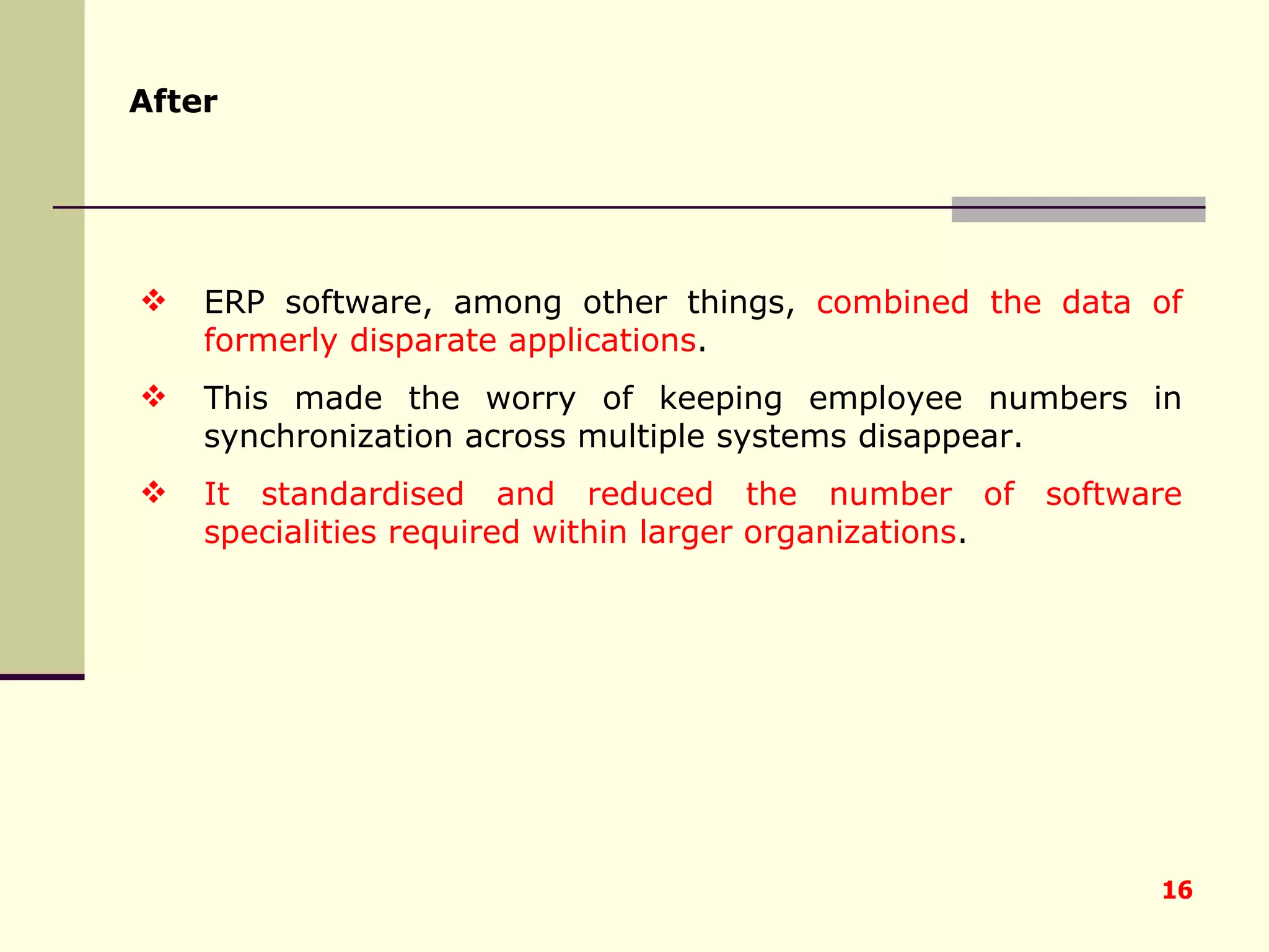 After ERP software, among other things,  combined the data of formerly disparate applications .  This made the worry of keeping employee numbers in synchronization across multiple systems disappear.  It standardised and reduced the number of software specialities required within larger organizations . 