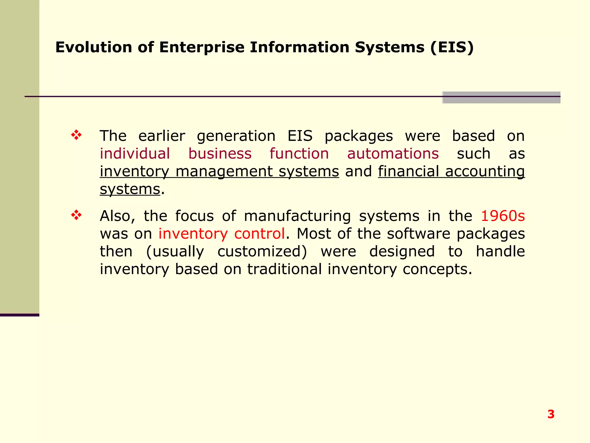 The earlier generation EIS packages were based on  individual business function automations  such as  inventory management systems  and  financial accounting systems .  Also, the focus of manufacturing systems in the  1960s  was on  inventory control . Most of the software packages then (usually customized) were designed to handle inventory based on traditional inventory concepts. Evolution of Enterprise Information Systems (EIS) 