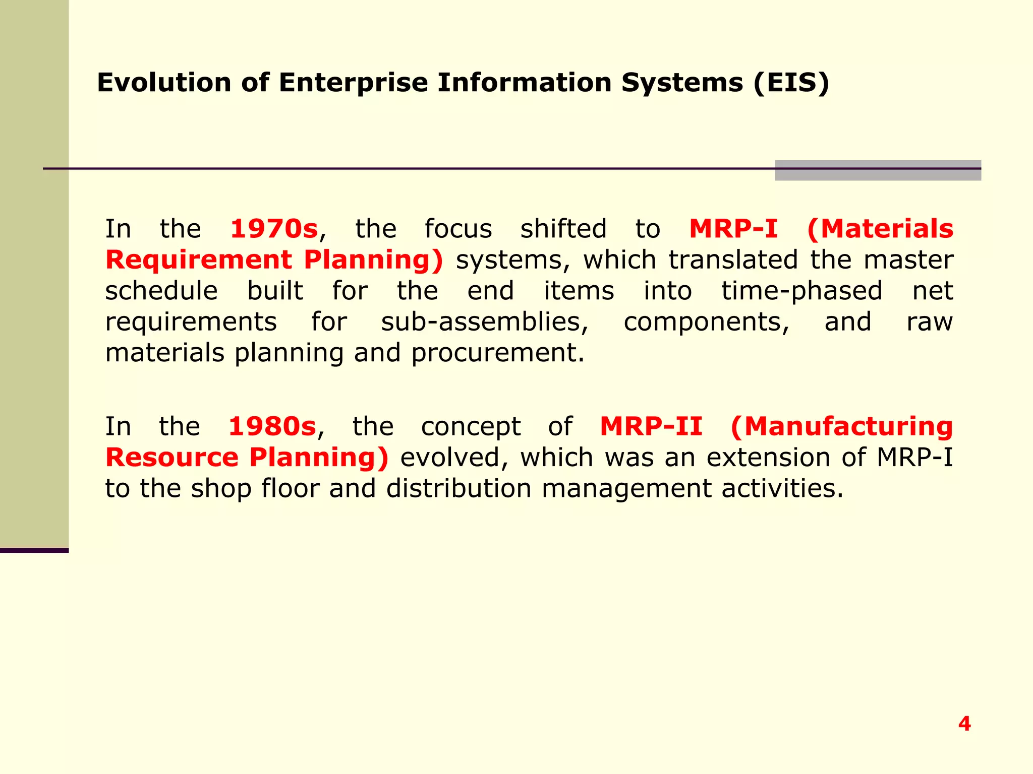 In the  1970s , the focus shifted to  MRP-I   (Materials Requirement Planning)  systems, which translated the master schedule built for the end items into time-phased net requirements for sub-assemblies, components, and raw materials planning and procurement.  In the  1980s , the concept of  MRP-II (Manufacturing Resource Planning)  evolved, which was an extension of MRP-I to the shop floor and distribution management activities. Evolution of Enterprise Information Systems (EIS) 