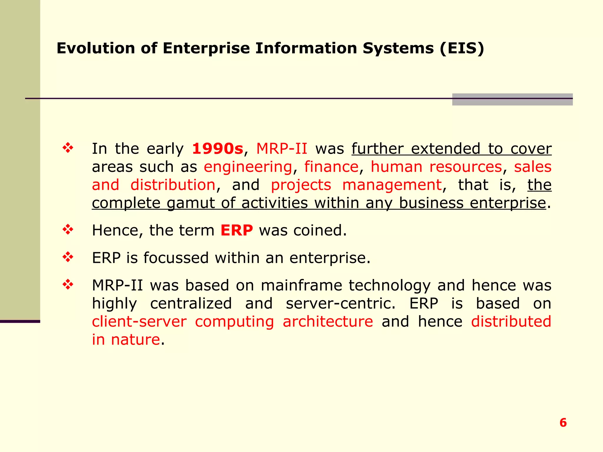 In the early  1990s ,  MRP-II  was  further extended to cover  areas such as  engineering ,  finance ,  human resources ,  sales and distribution , and  projects management , that is,  the complete gamut of activities within any business enterprise .  Hence, the term  ERP  was coined.  ERP is focussed within an enterprise.  MRP-II was based on mainframe technology and hence was highly centralized and server-centric. ERP is based on  client-server computing architecture  and hence  distributed in nature . Evolution of Enterprise Information Systems (EIS) 