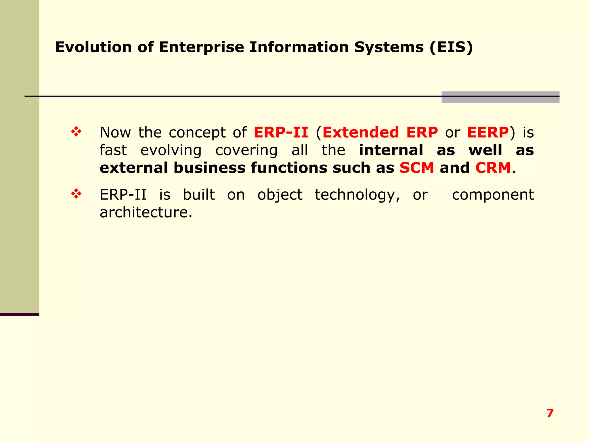 Now the concept of  ERP-II  ( Extended ERP  or  EERP ) is fast evolving covering all the  internal as well as external business functions such as  SCM  and  CRM .  ERP-II is built on object technology, or  component architecture. Evolution of Enterprise Information Systems (EIS) 