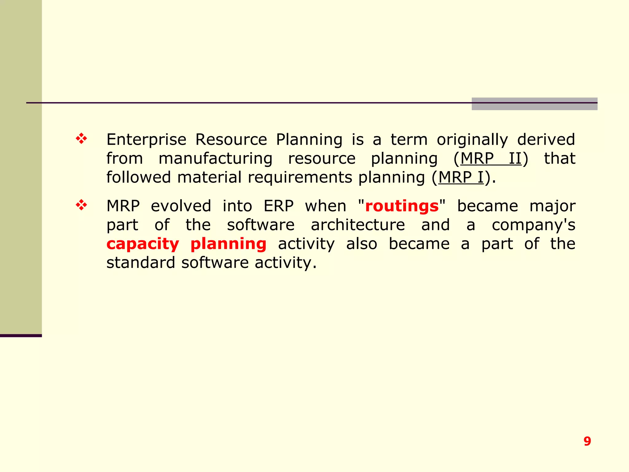Enterprise Resource Planning is a term originally derived from manufacturing resource planning ( MRP II ) that followed material requirements planning ( MRP I ).  MRP evolved into ERP when " routings " became major part of the software architecture and a company's  capacity planning  activity also became a part of the standard software activity. 