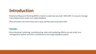 Introduction
Enterprise Resource Planning (ERP) is made to automate any task. With ERP, it is easy to manage
every department under one single database.
This consumes not much time and is easy and fast way to do work with.
Example :
Any enterprise’s planning, manufacturing, sales and marketing efforts are put under one
management system and then it combines to one single database system.
 