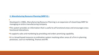 2. Manufacturing Resource Planning (MRP II) –

Developed in 1980s, Manufacturing Resource Planning is an expansion of closed loop MRP for
managing an entire manufacturing company.
This system provides an information that is useful to all functional areas and encourages cross-
functional interactions.
It supports sales and marketing by providing and orders promising capability.
It is a broad-based resource co-ordination system involving other areas of a firm in planning
processes, such as marketing, finance and HR.
 