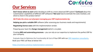Our Services
Don’t know where to start while deciding to shift to a more advanced ERP system? Confused about the
customization capabilities of different ERP softwares? Not sure how to estimate the costs involved, and
what to check in the product demo?
We’ll take the stress out of project managing your ERP implementation by:
Helping you pick a suitable ERP software (after assessing your business needs and requirements)
Negotiating license costs with the implementation vendor.
Preparing your team for change management (which is no joke).
Creating BRD and automating processes – you can rely on our expertise to implement the perfect ERP for
your company.
Evaluate How to Optimize the Functionality & Cost of Your ERP with our ERP migration consultants,
Book your FREE call Now at below link-
https://contetra.com/erp-implementation-solutions/
 