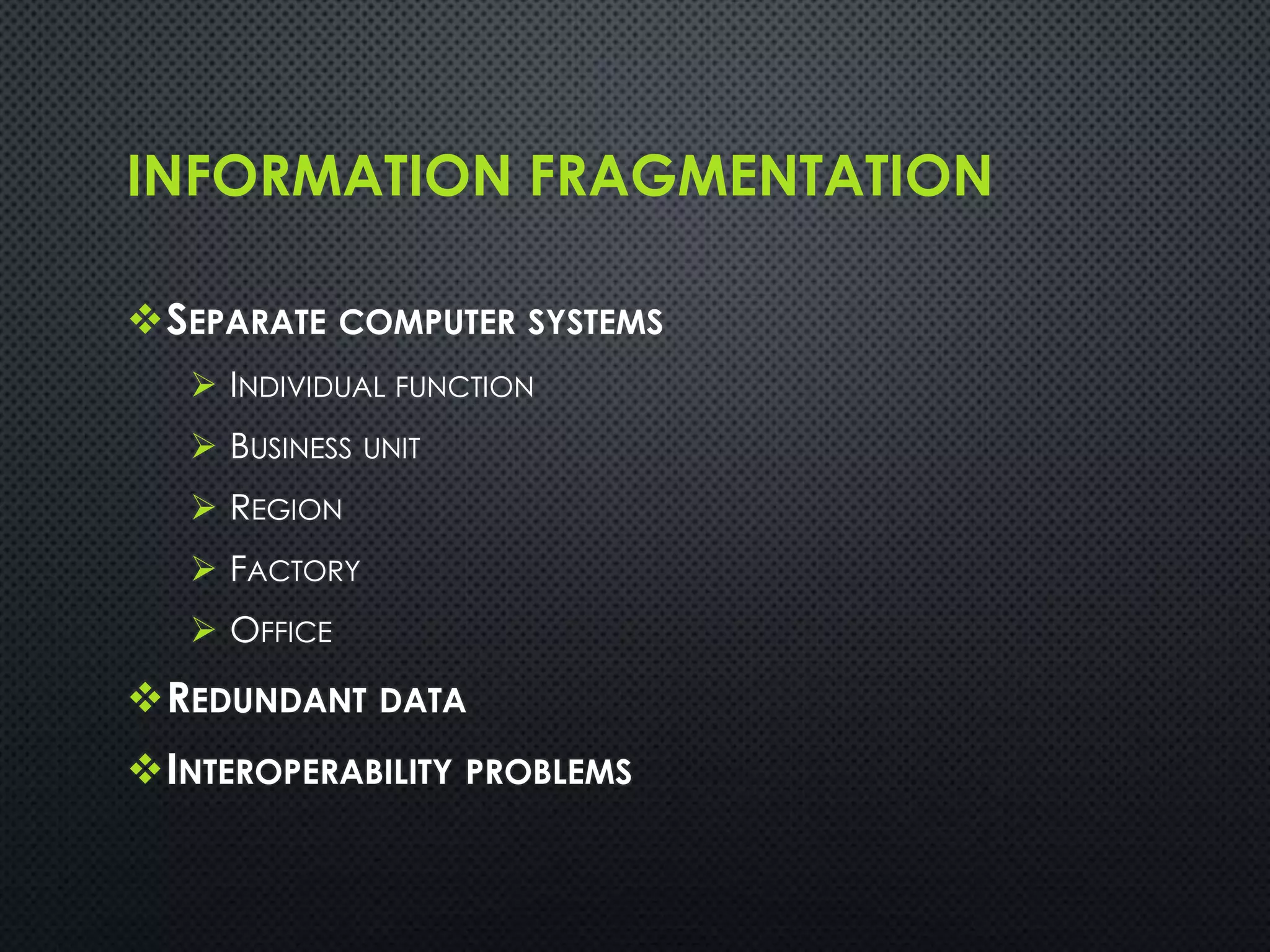 INFORMATION FRAGMENTATION
SEPARATE COMPUTER SYSTEMS
 INDIVIDUAL FUNCTION
 BUSINESS UNIT
 REGION
 FACTORY
 OFFICE
REDUNDANT DATA
INTEROPERABILITY PROBLEMS
 