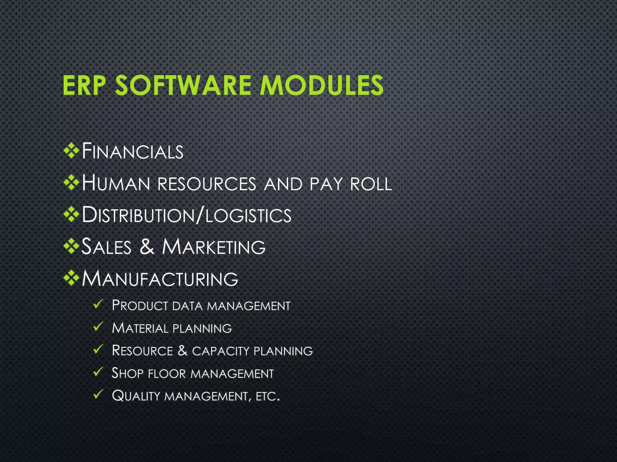 ERP SOFTWARE MODULES
FINANCIALS
HUMAN RESOURCES AND PAY ROLL
DISTRIBUTION/LOGISTICS
SALES & MARKETING
MANUFACTURING
 PRODUCT DATA MANAGEMENT
 MATERIAL PLANNING
 RESOURCE & CAPACITY PLANNING
 SHOP FLOOR MANAGEMENT
 QUALITY MANAGEMENT, ETC.
 